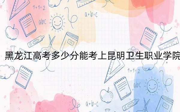 黑龙江高考多少分能考上昆明卫生职业学院？附2022-2024年最低录取分数线