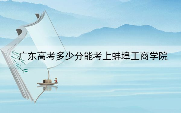 广东高考多少分能考上蚌埠工商学院？2024年历史类最低483分 物理类录取分485分