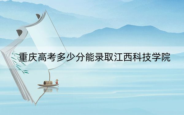 重庆高考多少分能录取江西科技学院？2024年历史类428分 物理类录取分437分