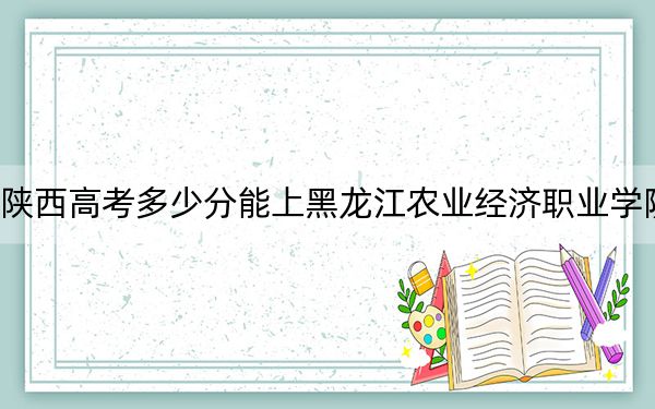 陕西高考多少分能上黑龙江农业经济职业学院？2024年文科285分 理科300分