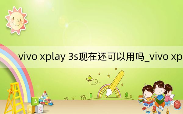 vivo xplay 3s现在还可以用吗_vivo xplay 3s