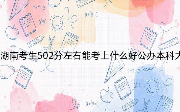 湖南考生502分左右能考上什么好公办本科大学？（附带近三年502分大学录取名单）