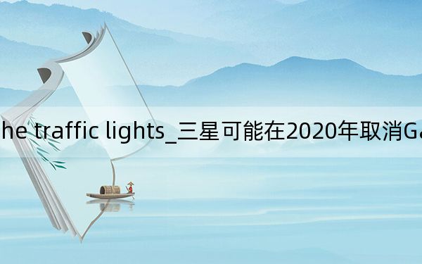 i must pay attention to the traffic lights_三星可能在2020年取消Galaxy S Note系列 Fold系列可能会成为年度旗舰产品