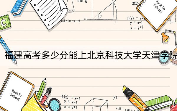 福建高考多少分能上北京科技大学天津学院？2024年历史类最低452分 物理类最低499分