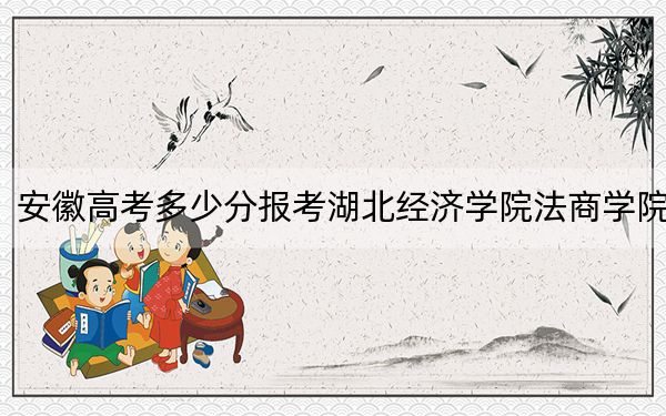 安徽高考多少分报考湖北经济学院法商学院？2024年历史类录取分468分 物理类录取分480分