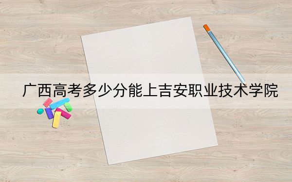 广西高考多少分能上吉安职业技术学院？2024年历史类投档线234分 物理类267分