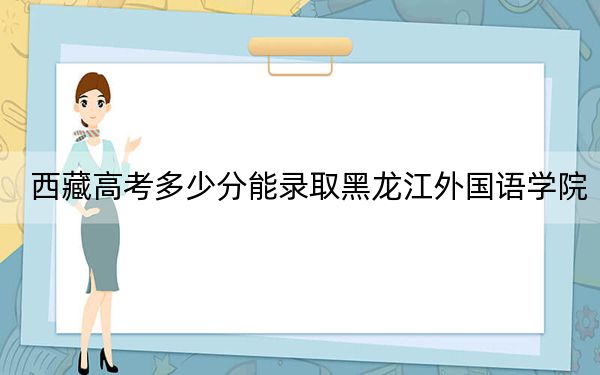 西藏高考多少分能录取黑龙江外国语学院？2024年分