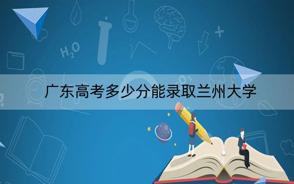 广东高考多少分能录取兰州大学？附2022-2024年最低录取分数线