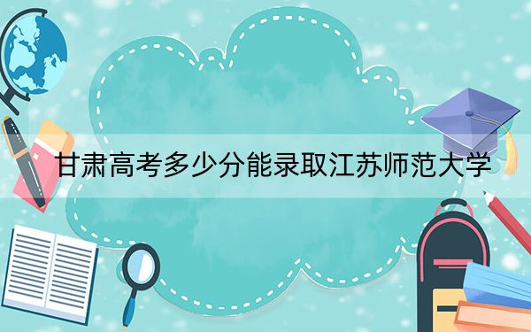 甘肃高考多少分能录取江苏师范大学？附2022-2024年最低录取分数线