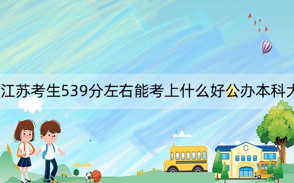 江苏考生539分左右能考上什么好公办本科大学？（附带2022-2024年539左右大学名单）