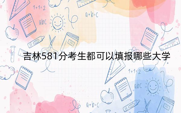 吉林581分考生都可以填报哪些大学？ 2024年录取最低分581的大学