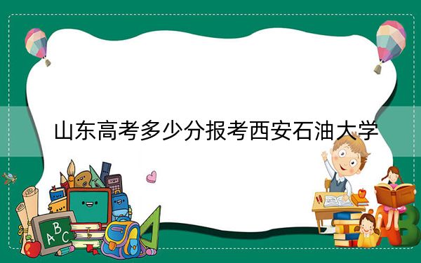 山东高考多少分报考西安石油大学？附2022-2024年最低录取分数线