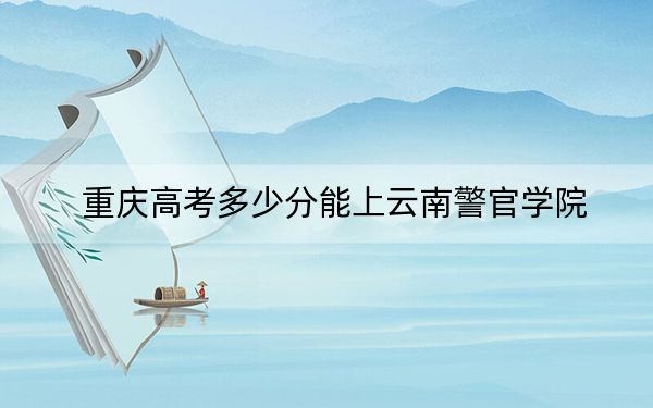 重庆高考多少分能上云南警官学院？附2022-2024年最低录取分数线