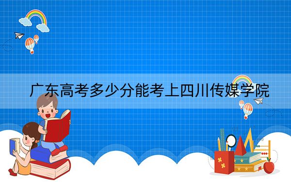 广东高考多少分能考上四川传媒学院？2024年历史类投档线465分 物理类最低474分