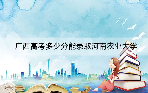 广西高考多少分能录取河南农业大学？2024年历史类498分 物理类最低468分