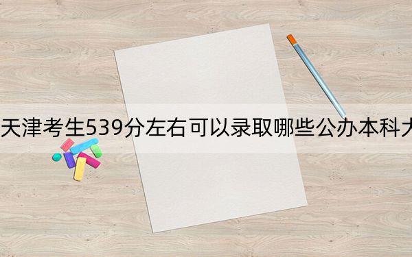 天津考生539分左右可以录取哪些公办本科大学？ 2024年高考有49所最低分在539左右的大学