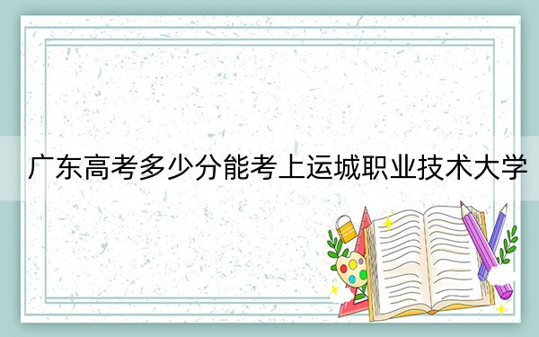 广东高考多少分能考上运城职业技术大学？附2022-2024年最低录取分数线