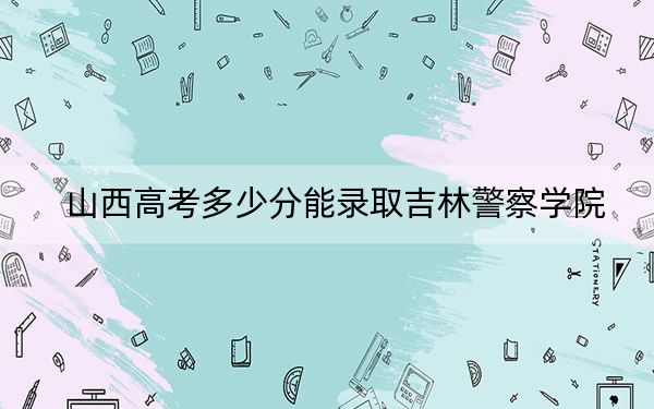 山西高考多少分能录取吉林警察学院？附2022-2024年最低录取分数线