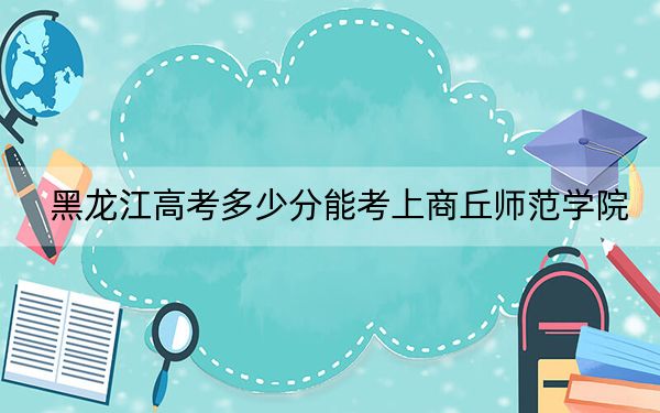 黑龙江高考多少分能考上商丘师范学院？附2022-2024年院校最低投档线