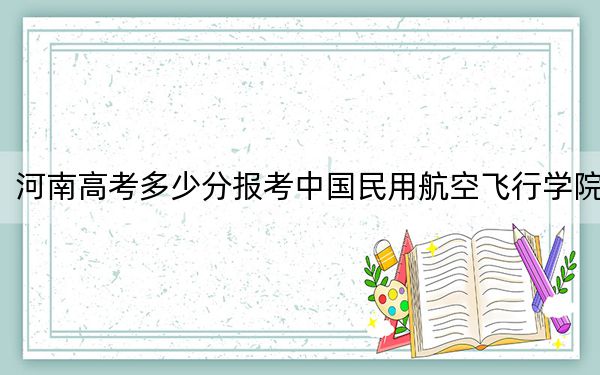 河南高考多少分报考中国民用航空飞行学院？附2022-2024年最低录取分数线