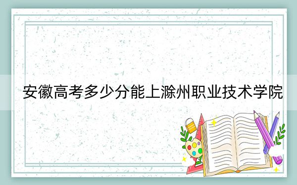 安徽高考多少分能上滁州职业技术学院？附2022-2024年最低录取分数线