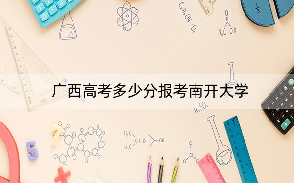 广西高考多少分报考南开大学？2024年历史类录取分631分 物理类投档线636分