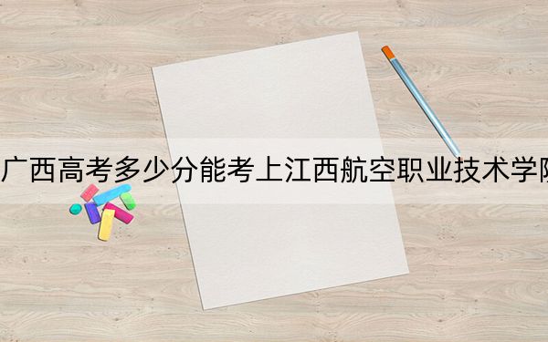 广西高考多少分能考上江西航空职业技术学院？2024年历史类最低214分 物理类录取分346分