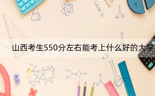 山西考生550分左右能考上什么好的大学？（附带近三年550分大学录取名单）