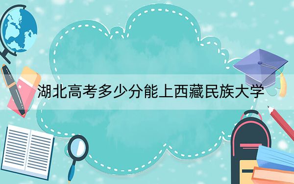 湖北高考多少分能上西藏民族大学？2024年历史类501分 物理类录取分493分