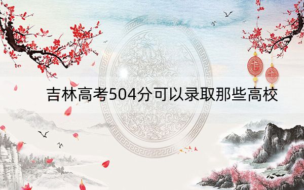 吉林高考504分可以录取那些高校？ 2024年录取最低分504的大学