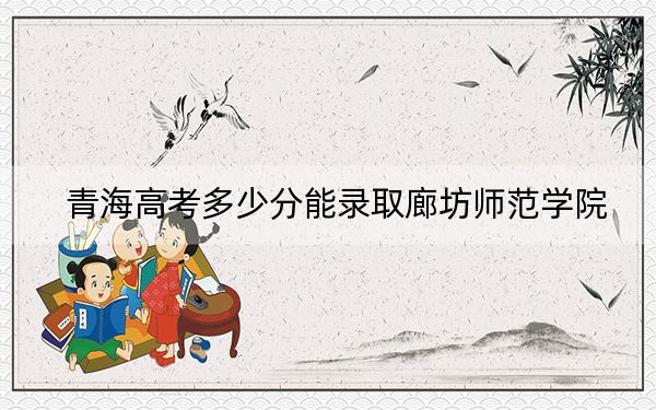 青海高考多少分能录取廊坊师范学院？附2022-2024年最低录取分数线