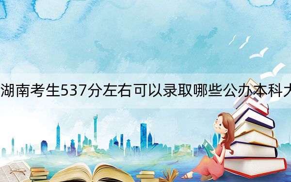 湖南考生537分左右可以录取哪些公办本科大学？（附带近三年高考大学录取名单）