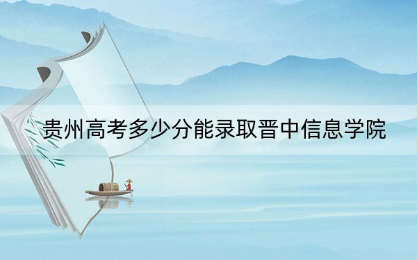 贵州高考多少分能录取晋中信息学院？2024年历史类投档线469分 物理类投档线433分