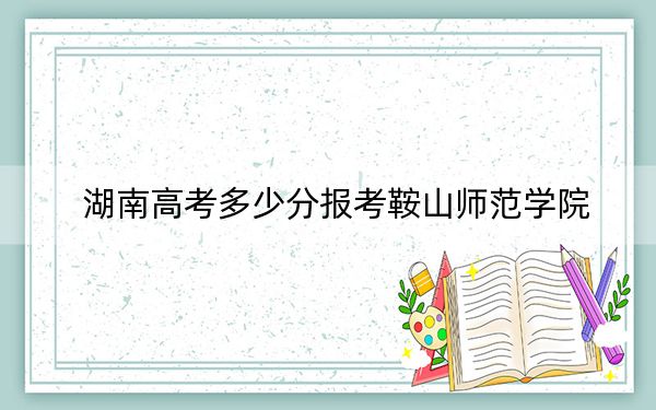 湖南高考多少分报考鞍山师范学院？附2022-2024年最低录取分数线