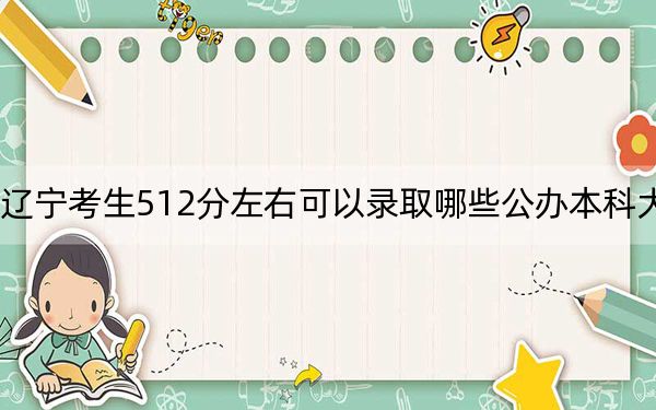 辽宁考生512分左右可以录取哪些公办本科大学？（供2025届高三考生参考）