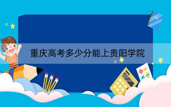 重庆高考多少分能上贵阳学院？2024年历史类投档线509分 物理类504分