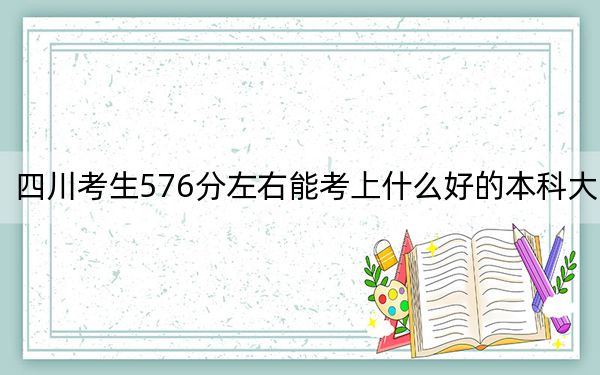 四川考生576分左右能考上什么好的本科大学？（附带2022-2024年576录取大学名单）