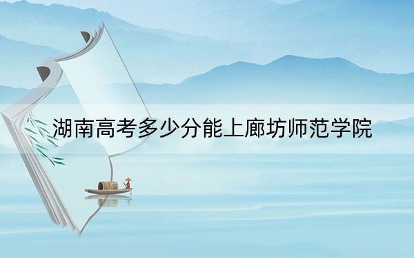 湖南高考多少分能上廊坊师范学院？2024年历史类最低475分 物理类最低454分