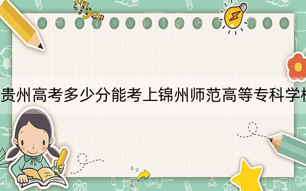 贵州高考多少分能考上锦州师范高等专科学校？2024年历史类最低298分 物理类270分