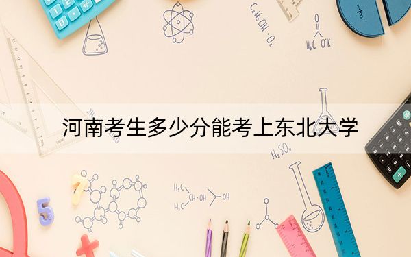 河南考生多少分能考上东北大学？2024年文科投档线592分 理科录取分622分