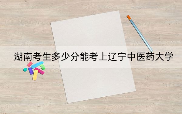 湖南考生多少分能考上辽宁中医药大学？附近三年最低院校投档线