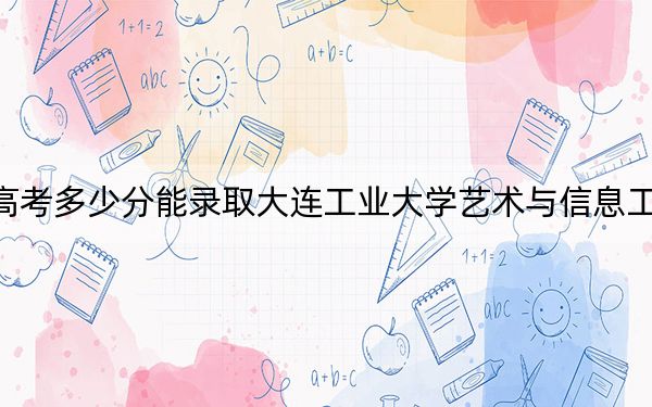 海南高考多少分能录取大连工业大学艺术与信息工程学院？2024年最低分数线500分