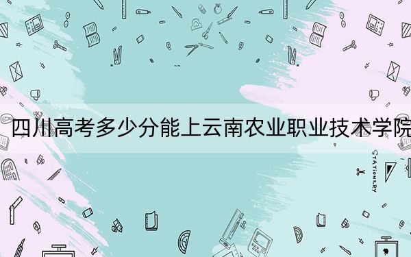 四川高考多少分能上云南农业职业技术学院？附2022-2024年最低录取分数线