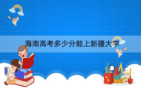 海南高考多少分能上新疆大学？2024年最低录取分数线584分