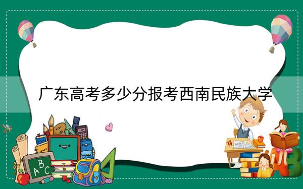 广东高考多少分报考西南民族大学？附2022-2024年最低录取分数线