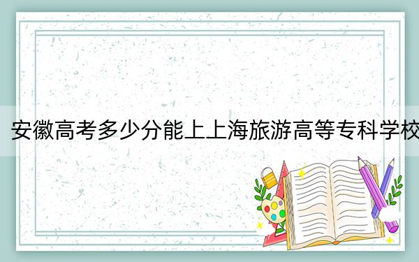 安徽高考多少分能上上海旅游高等专科学校？附2022-2024年最低录取分数线