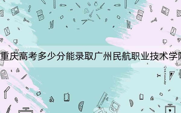 重庆高考多少分能录取广州民航职业技术学院？2024年历史类录取分244分 物理类251分