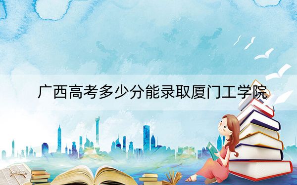 广西高考多少分能录取厦门工学院？附2022-2024年最低录取分数线