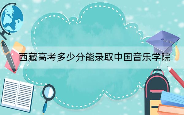 西藏高考多少分能录取中国音乐学院？附2022-2024年最低录取分数线