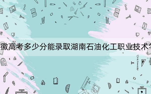 安徽高考多少分能录取湖南石油化工职业技术学院？2024年历史类投档线343分 物理类最低410分